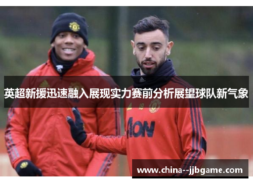 英超新援迅速融入展现实力赛前分析展望球队新气象