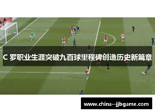 C 罗职业生涯突破九百球里程碑创造历史新篇章