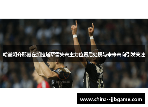 哈基姆齐耶赫在加拉塔萨雷失去主力位置后处境与未来去向引发关注 哈基姆齐耶赫在加拉塔萨雷失去主力位置后处境与未来去向引发关注