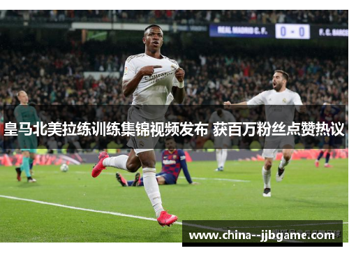 皇马北美拉练训练集锦视频发布 获百万粉丝点赞热议