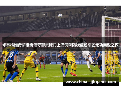 米林科维奇萨维奇镇守都灵球门上演钢铁防线蓝色军团无功而返之夜