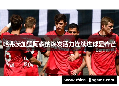 哈弗茨加盟阿森纳焕发活力连续进球显锋芒