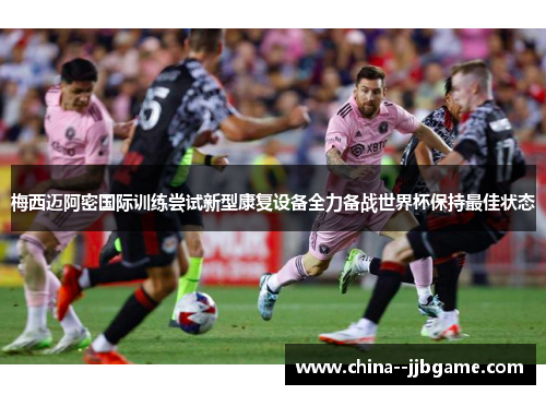 梅西迈阿密国际训练尝试新型康复设备全力备战世界杯保持最佳状态