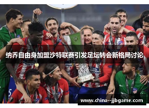 纳乔自由身加盟沙特联赛引发足坛转会新格局讨论