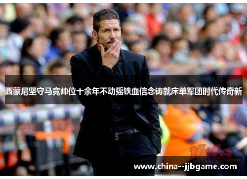 西蒙尼坚守马竞帅位十余年不动摇铁血信念铸就床单军团时代传奇新