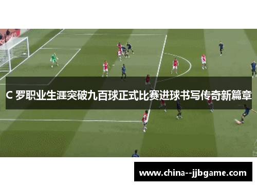 C 罗职业生涯突破九百球正式比赛进球书写传奇新篇章