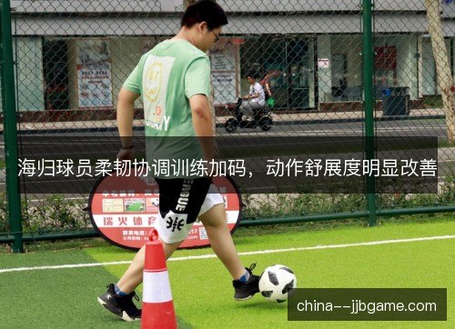海归球员柔韧协调训练加码,动作舒展度明显改善 海归球员柔韧协调训练加码,动作舒展度明显改善